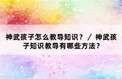 神武孩子怎么教导知识？／ 神武孩子知识教导有哪些方法？